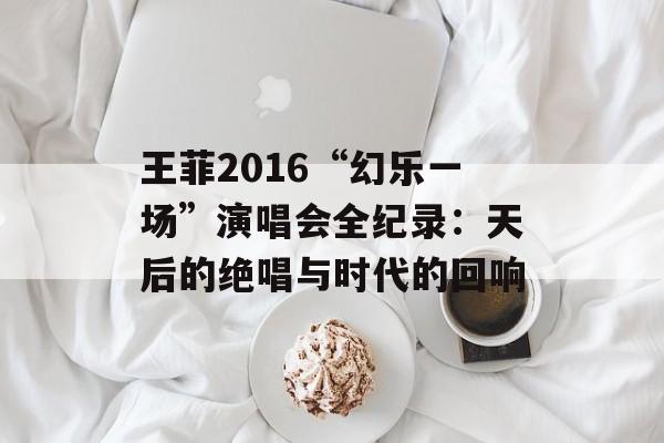 王菲2016“幻乐一场”演唱会全纪录：天后的绝唱与时代的回响-第1张图片-