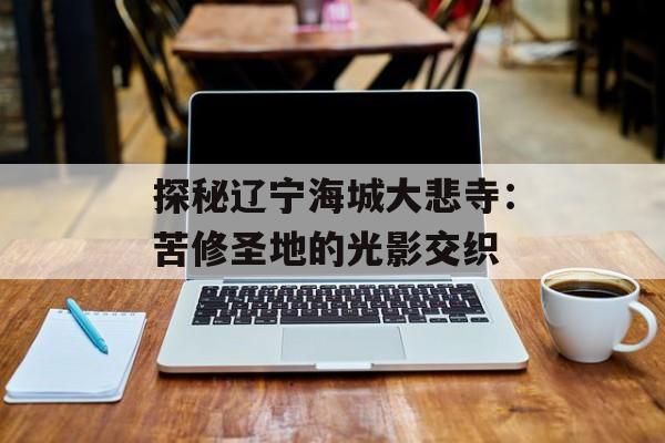 探秘辽宁海城大悲寺：苦修圣地的光影交织-第1张图片-