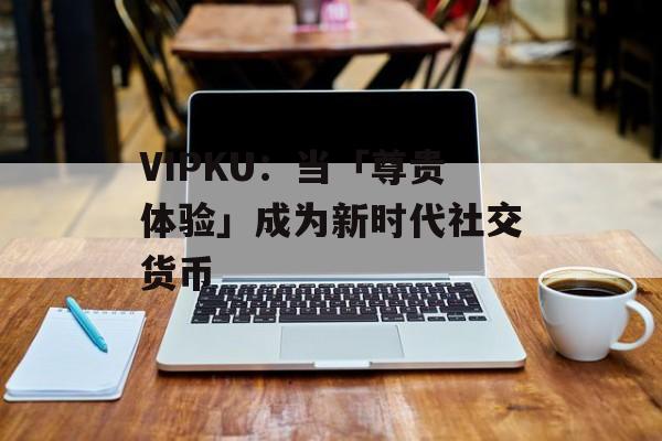 VIPKU：当「尊贵体验」成为新时代社交货币-第1张图片-
