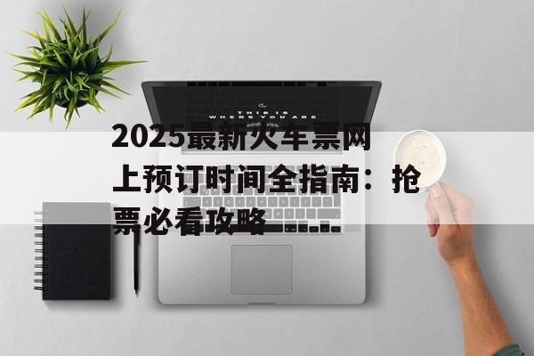 2025最新火车票网上预订时间全指南:抢票必看攻略-第1张图片- 2025最新火车票网上预订时间全指南:抢票必看攻略-第1张图片-