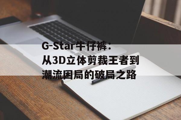 G-Star牛仔裤：从3D立体剪裁王者到潮流困局的破局之路-第1张图片-