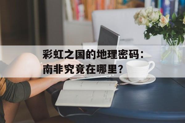 彩虹之国的地理密码：南非究竟在哪里？-第1张图片-