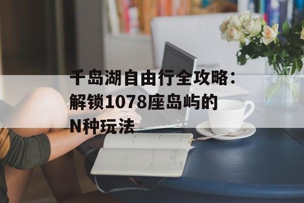 千岛湖自由行全攻略：解锁1078座岛屿的N种玩法-第1张图片-