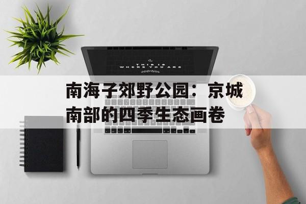 南海子郊野公园：京城南部的四季生态画卷-第1张图片-