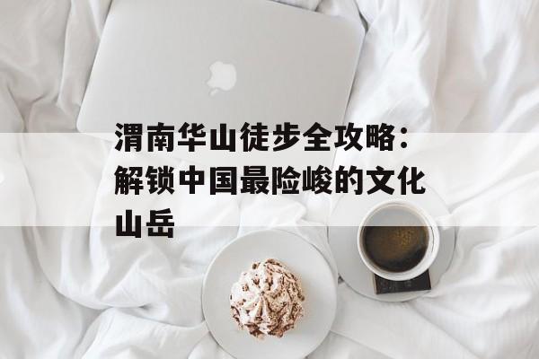 渭南华山徒步全攻略：解锁中国最险峻的文化山岳-第1张图片-