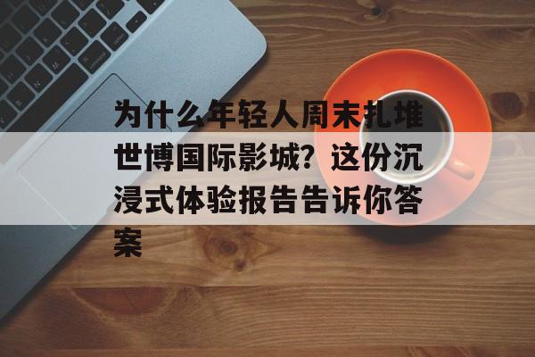 为什么年轻人周末扎堆世博国际影城？这份沉浸式体验报告告诉你答案-第1张图片-
