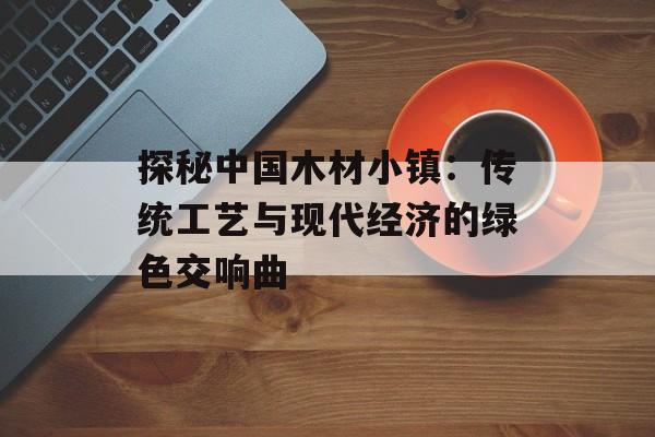 探秘中国木材小镇：传统工艺与现代经济的绿色交响曲-第1张图片-