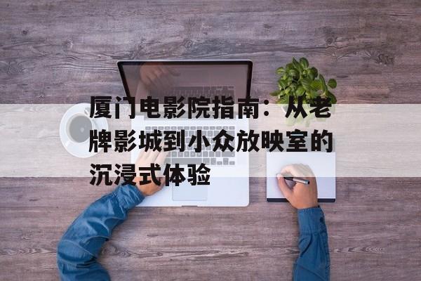 厦门电影院指南：从老牌影城到小众放映室的沉浸式体验-第1张图片-