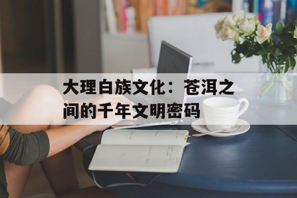 大理白族文化：苍洱之间的千年文明密码-第1张图片-