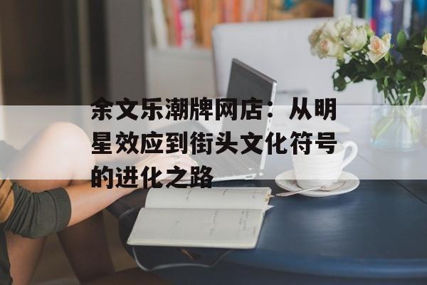 余文乐潮牌网店：从明星效应到街头文化符号的进化之路-第1张图片-