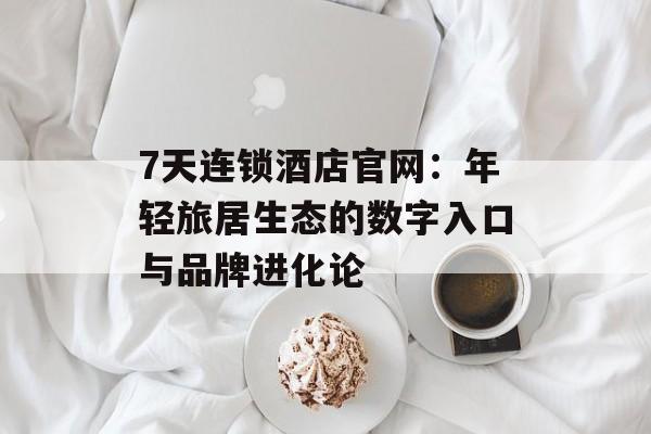 7天连锁酒店官网：年轻旅居生态的数字入口与品牌进化论-第1张图片-