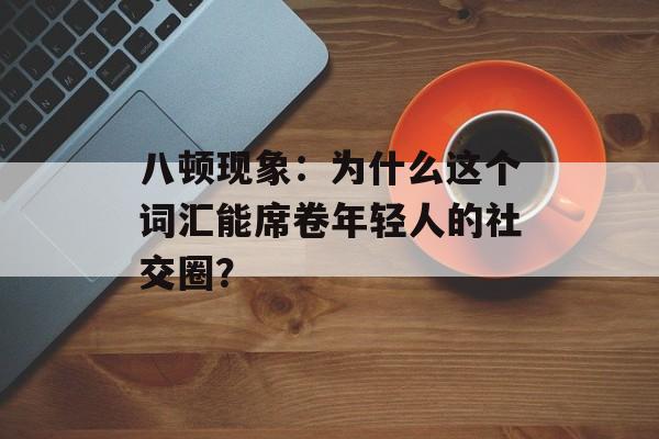 八顿现象：为什么这个词汇能席卷年轻人的社交圈？-第1张图片-