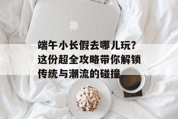 端午小长假去哪儿玩？这份超全攻略带你解锁传统与潮流的碰撞-第1张图片-