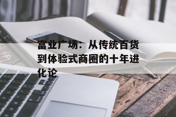 富业广场：从传统百货到体验式商圈的十年进化论-第1张图片-