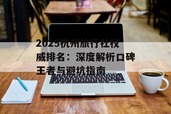 2025杭州旅行社权威排名：深度解析口碑王者与避坑指南-第1张图片-