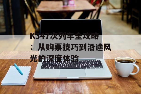 K347次列车全攻略：从购票技巧到沿途风光的深度体验-第1张图片-