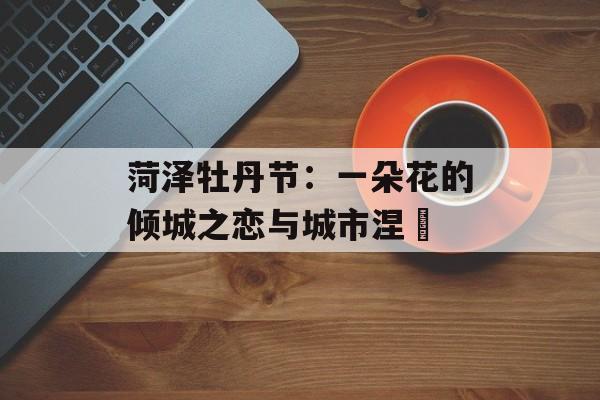 菏泽牡丹节:一朵花的倾城之恋与城市涅槃-第1张图片- 菏泽牡丹节:一朵花的倾城之恋与城市涅槃-第1张图片-