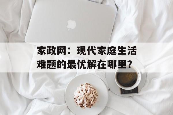 家政网：现代家庭生活难题的最优解在哪里？-第1张图片-