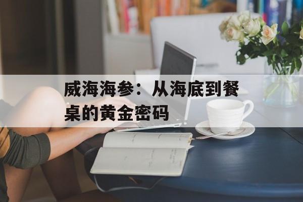 威海海参：从海底到餐桌的黄金密码-第1张图片-