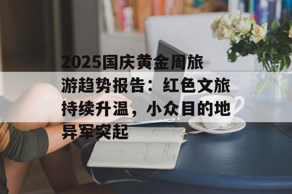 2025国庆黄金周旅游趋势报告：红色文旅持续升温，小众目的地异军突起-第1张图片-