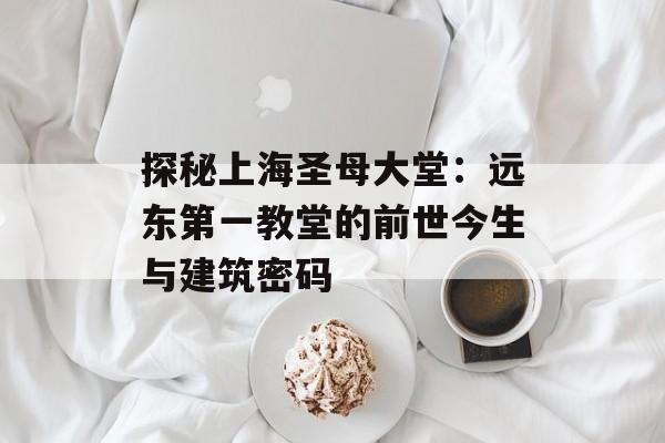 探秘上海圣母大堂：远东第一教堂的前世今生与建筑密码-第1张图片-