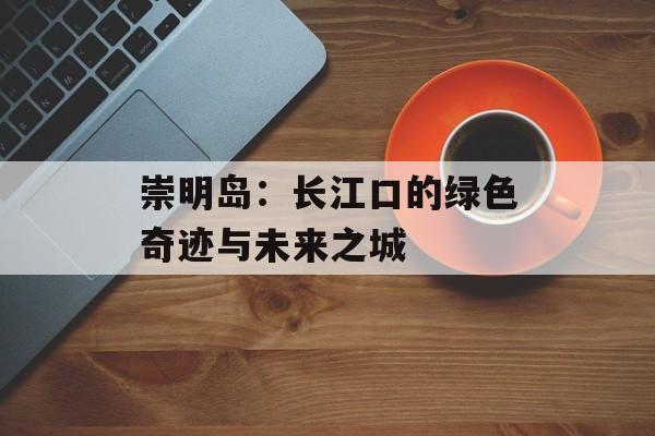崇明岛：长江口的绿色奇迹与未来之城-第1张图片-