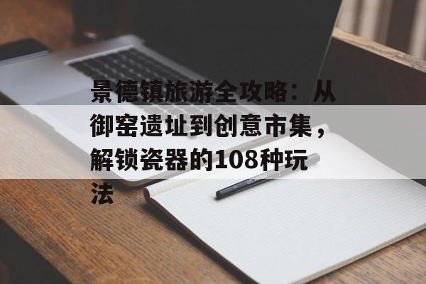 景德镇旅游全攻略：从御窑遗址到创意市集，解锁瓷器的108种玩法-第1张图片-