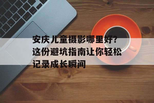 安庆儿童摄影哪里好？这份避坑指南让你轻松记录成长瞬间-第1张图片-