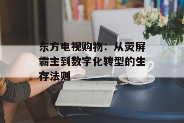 东方电视购物：从荧屏霸主到数字化转型的生存法则-第1张图片-