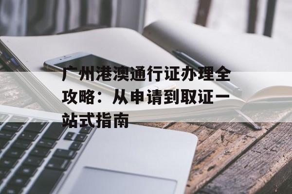 广州港澳通行证办理全攻略：从申请到取证一站式指南-第1张图片-