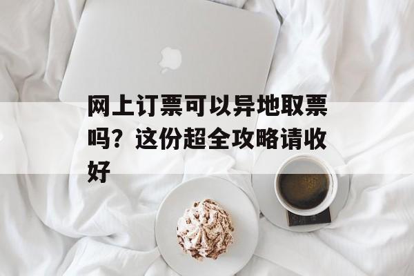 网上订票可以异地取票吗？这份超全攻略请收好-第1张图片-
