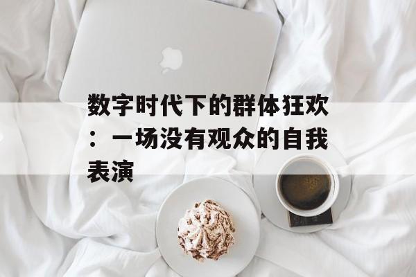 数字时代下的群体狂欢：一场没有观众的自我表演-第1张图片-