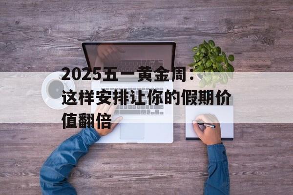 2025五一黄金周：这样安排让你的假期价值翻倍-第1张图片-