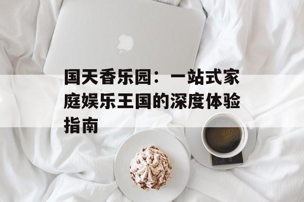 国天香乐园：一站式家庭娱乐王国的深度体验指南-第1张图片-