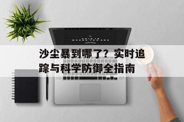沙尘暴到哪了？实时追踪与科学防御全指南-第1张图片-