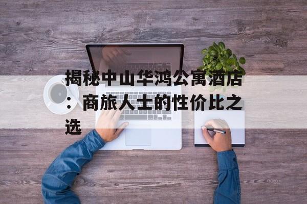 揭秘中山华鸿公寓酒店：商旅人士的性价比之选-第1张图片-