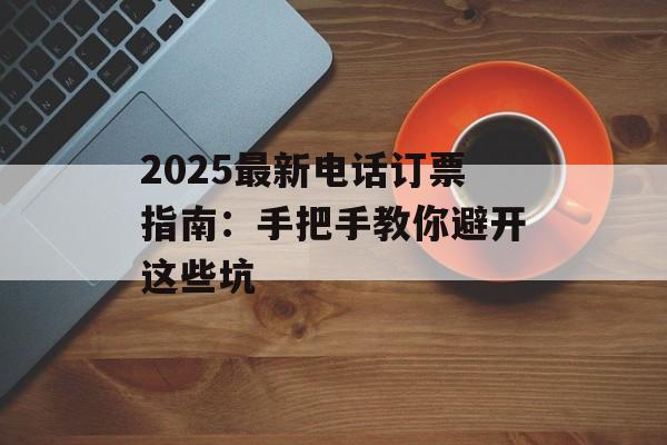 2025最新电话订票指南：手把手教你避开这些坑-第1张图片-
