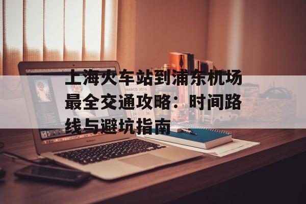 上海火车站到浦东机场最全交通攻略：时间路线与避坑指南-第1张图片-