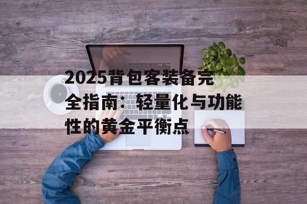 2025背包客装备完全指南：轻量化与功能性的黄金平衡点-第1张图片-
