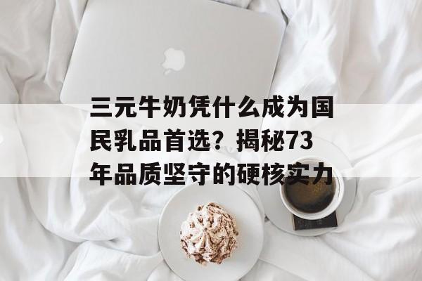 三元牛奶凭什么成为国民乳品首选？揭秘73年品质坚守的硬核实力-第1张图片-