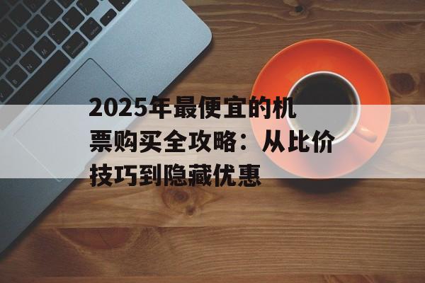 2025年最便宜的机票购买全攻略：从比价技巧到隐藏优惠-第1张图片-