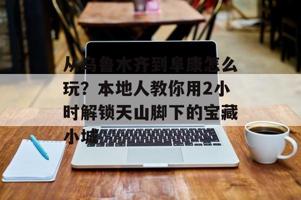 从乌鲁木齐到阜康怎么玩？本地人教你用2小时解锁天山脚下的宝藏小城-第1张图片-