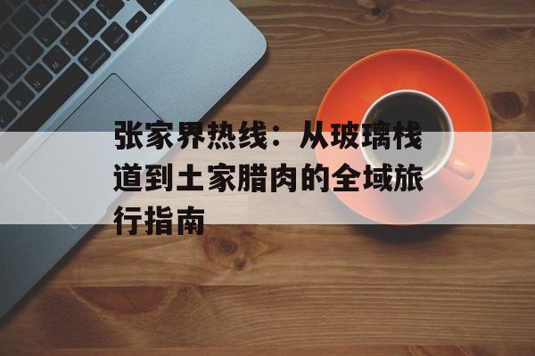 张家界热线:从玻璃栈道到土家腊肉的全域旅行指南-第1张图片- 张家界热线:从玻璃栈道到土家腊肉的全域旅行指南-第1张图片-