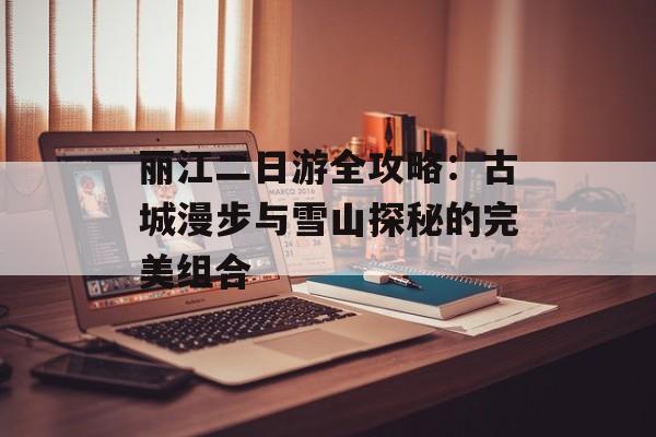丽江二日游全攻略：古城漫步与雪山探秘的完美组合-第1张图片-