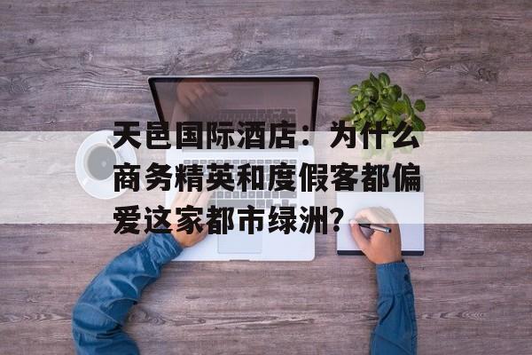天邑国际酒店：为什么商务精英和度假客都偏爱这家都市绿洲？-第1张图片-