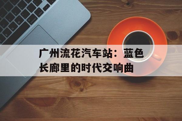 广州流花汽车站：蓝色长廊里的时代交响曲-第1张图片-