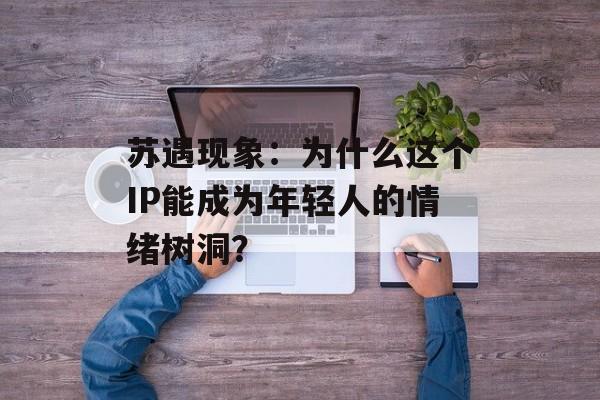 苏遇现象：为什么这个IP能成为年轻人的情绪树洞？-第1张图片-