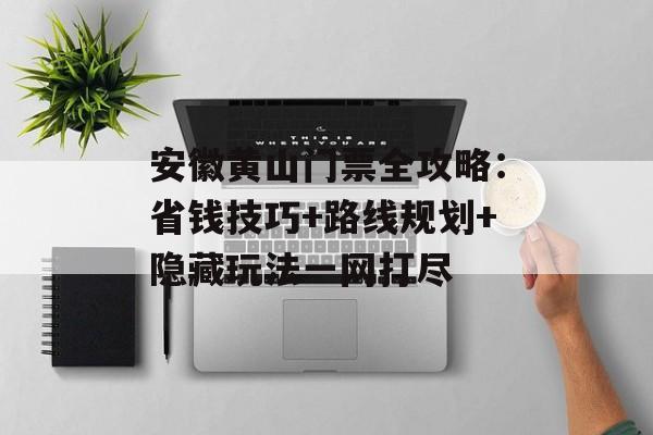 安徽黄山门票全攻略：省钱技巧+路线规划+隐藏玩法一网打尽-第1张图片-