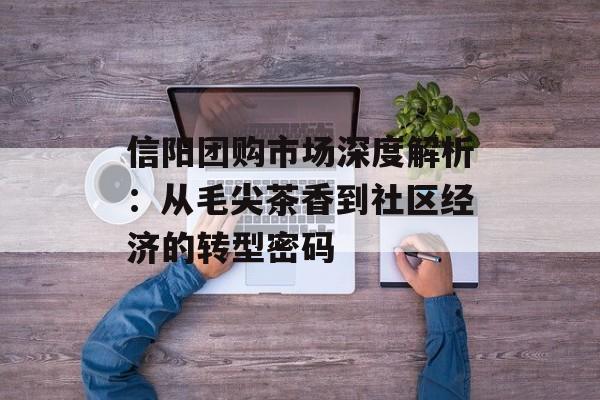 信阳团购市场深度解析：从毛尖茶香到社区经济的转型密码-第1张图片-