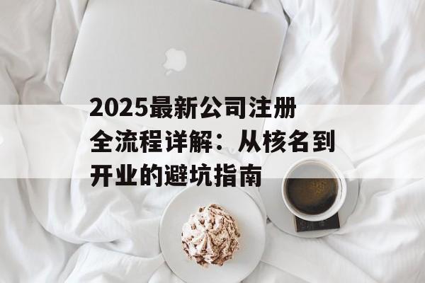 2025最新公司注册全流程详解：从核名到开业的避坑指南-第1张图片-